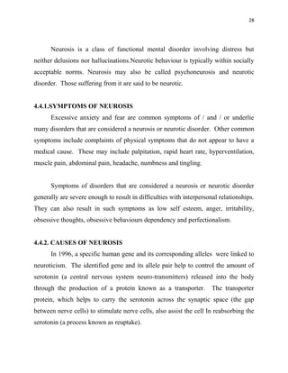 28
Neurosis is a class of functional mental disorder involving distress but
neither delusions nor hallucinations.Neurotic behaviour is typically within socially
acceptable norms. Neurosis may also be called psychoneurosis and neurotic
disorder. Those suffering from it are said to be neurotic.
4.4.1.SYMPTOMS OF NEUROSIS
Excessive anxiety and fear are common symptoms of / and / or underlie
many disorders that are considered a neurosis or neurotic disorder. Other common
symptoms include complaints of physical symptoms that do not appear to have a
medical cause. These may include palpitation, rapid heart rate, hyperventilation,
muscle pain, abdominal pain, headache, numbness and tingling.
Symptoms of disorders that are considered a neurosis or neurotic disorder
generally are severe enough to result in difficulties with interpersonal relationships.
They can also result in such symptoms as low self esteem, anger, irritability,
obsessive thoughts, obsessive behaviours dependency and perfectionalism.
4.4.2. CAUSES OF NEUROSIS
In 1996, a specific human gene and its corresponding alleles were linked to
neuroticism. The identified gene and its allele pair help to control the amount of
serotonin (a central nervous system neuro-transmitters) released into the body
through the production of a protein known as a transporter. The transporter
protein, which helps to carry the serotonin across the synaptic space (the gap
between nerve cells) to stimulate nerve cells, also assist the cell In reabsorbing the
serotonin (a process known as reuptake).
 