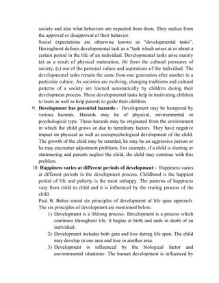 society and also what behaviors are expected from them. They realize from
the approval or disapproval of their behavior.
Social expectations are otherwise known as “developmental tasks”.
Havinghurst defines developmental task as a “task which arises at or about a
certain period in the life of an individual. Developmental tasks arise mainly
(a) as a result of physical maturation, (b) form the cultural pressures of
society, (c) out of the personal values and aspirations of the individual. The
developmental tasks remain the same from one generation after another in a
particular culture. As societies are evolving, changing traditions and cultural
patterns of a society are learned automatically by children during their
development process. These developmental tasks help in motivating children
to learn as well as help parents to guide their children.
9. Development has potential hazards:- Development may be hampered by
various hazards. Hazards may be of physical, environmental or
psychological type. These hazards may be originated from the environment
in which the child grows or due to hereditary factors. They have negative
impact on physical as well as sociopsychological development of the child.
The growth of the child may be retarded, he may be an aggressive person or
he may encounter adjustment problems. For example, if a child is slurring or
stammering and parents neglect the child, the child may continue with this
problem.
10. Happiness varies at different periods of development:- Happiness varies
at different periods in the development process. Childhood is the happiest
period of life and puberty is the most unhappy. The patterns of happiness
vary from child to child and it is influenced by the rearing process of the
child.
Paul B. Baltes stated six principles of development of life span approach.
The six principles of development are mentioned below:
1) Development is a lifelong process- Development is a process which
continues throughout life. It begins at birth and ends in death of an
individual.
2) Development includes both gain and loss during life span. The child
may develop in one area and lose in another area.
3) Development is influenced by the biological factor and
environmental situations- The human development is influenced by
 