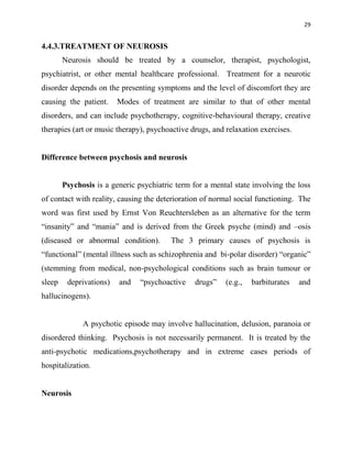 29
4.4.3.TREATMENT OF NEUROSIS
Neurosis should be treated by a counselor, therapist, psychologist,
psychiatrist, or other mental healthcare professional. Treatment for a neurotic
disorder depends on the presenting symptoms and the level of discomfort they are
causing the patient. Modes of treatment are similar to that of other mental
disorders, and can include psychotherapy, cognitive-behavioural therapy, creative
therapies (art or music therapy), psychoactive drugs, and relaxation exercises.
Difference between psychosis and neurosis
Psychosis is a generic psychiatric term for a mental state involving the loss
of contact with reality, causing the deterioration of normal social functioning. The
word was first used by Ernst Von Reuchtersleben as an alternative for the term
“insanity” and “mania” and is derived from the Greek psyche (mind) and –osis
(diseased or abnormal condition). The 3 primary causes of psychosis is
“functional” (mental illness such as schizophrenia and bi-polar disorder) “organic”
(stemming from medical, non-psychological conditions such as brain tumour or
sleep deprivations) and “psychoactive drugs” (e.g., barbiturates and
hallucinogens).
A psychotic episode may involve hallucination, delusion, paranoia or
disordered thinking. Psychosis is not necessarily permanent. It is treated by the
anti-psychotic medications,psychotherapy and in extreme cases periods of
hospitalization.
Neurosis
 