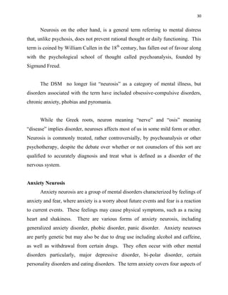 30
Neurosis on the other hand, is a general term referring to mental distress
that, unlike psychosis, does not prevent rational thought or daily functioning. This
term is coined by William Cullen in the 18th
century, has fallen out of favour along
with the psychological school of thought called psychoanalysis, founded by
Sigmund Freud.
The DSM no longer list “neurosis” as a category of mental illness, but
disorders associated with the term have included obsessive-compulsive disorders,
chronic anxiety, phobias and pyromania.
While the Greek roots, neuron meaning “nerve” and “osis” meaning
“disease” implies disorder, neuroses affects most of us in some mild form or other.
Neurosis is commonly treated, rather controversially, by psychoanalysis or other
psychotherapy, despite the debate over whether or not counselors of this sort are
qualified to accurately diagnosis and treat what is defined as a disorder of the
nervous system.
Anxiety Neurosis
Anxiety neurosis are a group of mental disorders characterized by feelings of
anxiety and fear, where anxiety is a worry about future events and fear is a reaction
to current events. These feelings may cause physical symptoms, such as a racing
heart and shakiness. There are various forms of anxiety neurosis, including
generalized anxiety disorder, phobic disorder, panic disorder. Anxiety neuroses
are partly genetic but may also be due to drug use including alcohol and caffeine,
as well as withdrawal from certain drugs. They often occur with other mental
disorders particularly, major depressive disorder, bi-polar disorder, certain
personality disorders and eating disorders. The term anxiety covers four aspects of
 