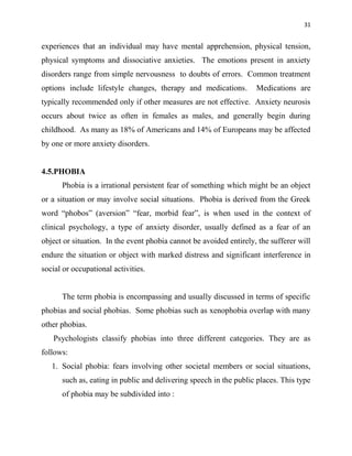 31
experiences that an individual may have mental apprehension, physical tension,
physical symptoms and dissociative anxieties. The emotions present in anxiety
disorders range from simple nervousness to doubts of errors. Common treatment
options include lifestyle changes, therapy and medications. Medications are
typically recommended only if other measures are not effective. Anxiety neurosis
occurs about twice as often in females as males, and generally begin during
childhood. As many as 18% of Americans and 14% of Europeans may be affected
by one or more anxiety disorders.
4.5.PHOBIA
Phobia is a irrational persistent fear of something which might be an object
or a situation or may involve social situations. Phobia is derived from the Greek
word “phobos” (aversion” “fear, morbid fear”, is when used in the context of
clinical psychology, a type of anxiety disorder, usually defined as a fear of an
object or situation. In the event phobia cannot be avoided entirely, the sufferer will
endure the situation or object with marked distress and significant interference in
social or occupational activities.
The term phobia is encompassing and usually discussed in terms of specific
phobias and social phobias. Some phobias such as xenophobia overlap with many
other phobias.
Psychologists classify phobias into three different categories. They are as
follows:
1. Social phobia: fears involving other societal members or social situations,
such as, eating in public and delivering speech in the public places. This type
of phobia may be subdivided into :
 