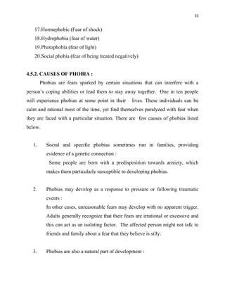 33
17.Hormephobic (Fear of shock)
18.Hydrophobia (fear of water)
19.Photophobia (fear of light)
20.Social phobia (fear of being treated negatively)
4.5.2. CAUSES OF PHOBIA :
Phobias are fears sparked by certain situations that can interfere with a
person‟s coping abilities or lead them to stay away together. One in ten people
will experience phobias at some point in their lives. These individuals can be
calm and rational most of the time, yet find themselves paralyzed with fear when
they are faced with a particular situation. There are few causes of phobias listed
below.
1. Social and specific phobias sometimes run in families, providing
evidence of a genetic connection :
Some people are born with a predisposition towards anxiety, which
makes them particularly susceptible to developing phobias.
2. Phobias may develop as a response to pressure or following traumatic
events :
In other cases, unreasonable fears may develop with no apparent trigger.
Adults generally recognize that their fears are irrational or excessive and
this can act as an isolating factor. The affected person might not talk to
friends and family about a fear that they believe is silly.
3. Phobias are also a natural part of development :
 