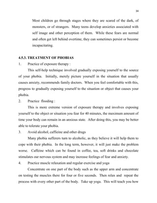 34
Most children go through stages where they are scared of the dark, of
monsters, or of strangers. Many teens develop anxieties associated with
self image and other perception of them. While these fears are normal
and often get left behind overtime, they can sometimes persist or become
incapacitating.
4.5.3. TREATMENT OF PHOBIAS
1. Practice of exposure therapy :
This self-help technique involved gradually exposing yourself to the source
of your phobia. Initially, merely picture yourself in the situation that usually
causes anxiety, recommends family doctors. When you feel comfortable with this,
progress to gradually exposing yourself to the situation or object that causes your
phobia.
2. Practice flooding :
This is more extreme version of exposure therapy and involves exposing
yourself to the object or situation you fear for 40 minutes, the maximum amount of
time your body can remain in an anxious state. After doing this, you may be better
able to tolerate your phobia.
3. Avoid alcohol, caffieine and other drugs
Many phobia sufferers turn to alcoholic, as they believe it will help them to
cope with their phobia. In the long term, however, it will just make the problem
worse. Caffeine which can be found in coffee, tea, soft drinks and chocolate
stimulates our nervous system and may increase feelings of fear and anxiety.
4. Practice muscle relaxation and regular exercise and yoga
Concentrate on one part of the body such as the upper arm and concentrate
on testing the muscles there for four or five seconds. Then relax and repeat the
process with every other part of the body. Take up yoga. This will teach you how
 