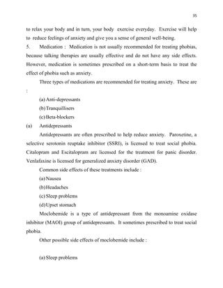 35
to relax your body and in turn, your body exercise everyday. Exercise will help
to reduce feelings of anxiety and give you a sense of general well-being.
5. Medication : Medication is not usually recommended for treating phobias,
because talking therapies are usually effective and do not have any side effects.
However, medication is sometimes prescribed on a short-term basis to treat the
effect of phobia such as anxiety.
Three types of medications are recommended for treating anxiety. These are
:
(a) Anti-depressants
(b)Tranquillisers
(c) Beta-blockers
(a) Antidepressants
Antidepressants are often prescribed to help reduce anxiety. Paroxetine, a
selective serotonin reuptake inhibitor (SSRI), is licensed to treat social phobia.
Citalopram and Escitalopram are licensed for the treatment for panic disorder.
Venlafaxine is licensed for generalized anxiety disorder (GAD).
Common side effects of these treatments include :
(a) Nausea
(b)Headaches
(c) Sleep problems
(d)Upset stomach
Moclobemide is a type of antidepressant from the monoamine oxidase
inhibitor (MAOI) group of antidepressants. It sometimes prescribed to treat social
phobia.
Other possible side effects of moclobemide include :
(a) Sleep problems
 