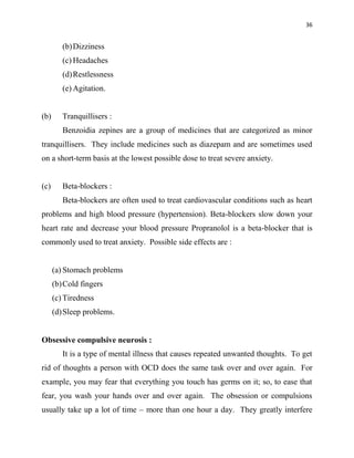 36
(b)Dizziness
(c) Headaches
(d)Restlessness
(e) Agitation.
(b) Tranquillisers :
Benzoidia zepines are a group of medicines that are categorized as minor
tranquillisers. They include medicines such as diazepam and are sometimes used
on a short-term basis at the lowest possible dose to treat severe anxiety.
(c) Beta-blockers :
Beta-blockers are often used to treat cardiovascular conditions such as heart
problems and high blood pressure (hypertension). Beta-blockers slow down your
heart rate and decrease your blood pressure Propranolol is a beta-blocker that is
commonly used to treat anxiety. Possible side effects are :
(a) Stomach problems
(b)Cold fingers
(c) Tiredness
(d)Sleep problems.
Obsessive compulsive neurosis :
It is a type of mental illness that causes repeated unwanted thoughts. To get
rid of thoughts a person with OCD does the same task over and over again. For
example, you may fear that everything you touch has germs on it; so, to ease that
fear, you wash your hands over and over again. The obsession or compulsions
usually take up a lot of time – more than one hour a day. They greatly interfere
 