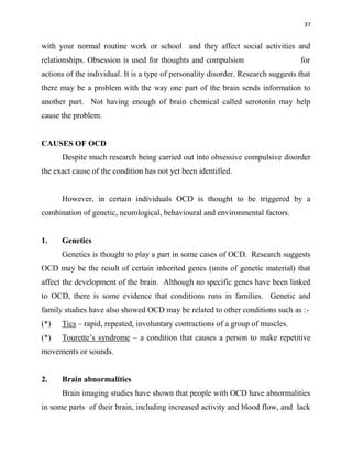 37
with your normal routine work or school and they affect social activities and
relationships. Obsession is used for thoughts and compulsion for
actions of the individual. It is a type of personality disorder. Research suggests that
there may be a problem with the way one part of the brain sends information to
another part. Not having enough of brain chemical called serotonin may help
cause the problem.
CAUSES OF OCD
Despite much research being carried out into obsessive compulsive disorder
the exact cause of the condition has not yet been identified.
However, in certain individuals OCD is thought to be triggered by a
combination of genetic, neurological, behavioural and environmental factors.
1. Genetics
Genetics is thought to play a part in some cases of OCD. Research suggests
OCD may be the result of certain inherited genes (units of genetic material) that
affect the development of the brain. Although no specific genes have been linked
to OCD, there is some evidence that conditions runs in families. Genetic and
family studies have also showed OCD may be related to other conditions such as :-
(*) Tics – rapid, repeated, involuntary contractions of a group of muscles.
(*) Tourette‟s syndrome – a condition that causes a person to make repetitive
movements or sounds.
2. Brain abnormalities
Brain imaging studies have shown that people with OCD have abnormalities
in some parts of their brain, including increased activity and blood flow, and lack
 