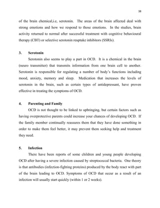 38
of the brain chemical,i.e, serotonin. The areas of the brain affected deal with
strong emotions and how we respond to those emotions. In the studies, brain
activity returned to normal after successful treatment with cognitive behavioural
therapy (CBT) or selective serotonin reuptake inhibitors (SSRIs).
3. Serotonin
Serotonin also seems to play a part in OCD. It is a chemical in the brain
(neuro transmitter) that transmits information from one brain cell to another.
Serotonin is responsible for regulating a number of body‟s functions including
mood, anxiety, memory and sleep. Medication that increases the levels of
serotonin in the brain, such as certain types of antidepressant, have proven
effective in treating the symptoms of OCD.
4. Parenting and Family
OCD is not thought to be linked to upbringing, but certain factors such as
having overprotective parents could increase your chances of developing OCD. If
the family member continually reassures them that they have done something in
order to make them feel better, it may prevent them seeking help and treatment
they need.
5. Infection
There have been reports of some children and young people developing
OCD after having a severe infection caused by streptococcal bacteria. One theory
is that antibodies (infection-fighting proteins) produced by the body react with part
of the brain leading to OCD. Symptoms of OCD that occur as a result of an
infection will usually start quickly (within 1 or 2 weeks).
 
