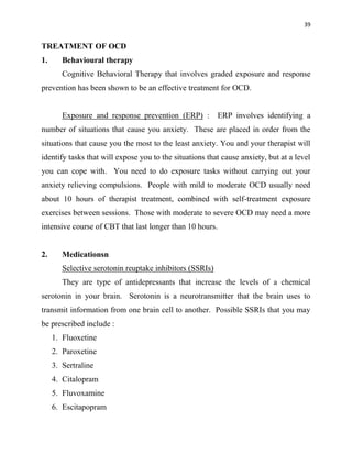 39
TREATMENT OF OCD
1. Behavioural therapy
Cognitive Behavioral Therapy that involves graded exposure and response
prevention has been shown to be an effective treatment for OCD.
Exposure and response prevention (ERP) : ERP involves identifying a
number of situations that cause you anxiety. These are placed in order from the
situations that cause you the most to the least anxiety. You and your therapist will
identify tasks that will expose you to the situations that cause anxiety, but at a level
you can cope with. You need to do exposure tasks without carrying out your
anxiety relieving compulsions. People with mild to moderate OCD usually need
about 10 hours of therapist treatment, combined with self-treatment exposure
exercises between sessions. Those with moderate to severe OCD may need a more
intensive course of CBT that last longer than 10 hours.
2. Medicationsn
Selective serotonin reuptake inhibitors (SSRIs)
They are type of antidepressants that increase the levels of a chemical
serotonin in your brain. Serotonin is a neurotransmitter that the brain uses to
transmit information from one brain cell to another. Possible SSRIs that you may
be prescribed include :
1. Fluoxetine
2. Paroxetine
3. Sertraline
4. Citalopram
5. Fluvoxamine
6. Escitapopram
 
