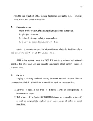 40
Possible side effects of SSRIs include headaches and feeling sick. However,
these should pass within a few weeks.
3. Support groups
Many people with OCD find support groups helpful as they can :
1. give you reassurance
2. reduce feelings of isolation you may have.
3. Give you a chance to socialize with others.
Support groups can also provide information and advice for family members
and friends who may be affected by your condition.
OCD action support groups and OCD-UK support groups are both national
charities for OCD and also can provide information about support groups in
different areas.
4. Surgery
Surgery is the very last resort treating severe OCD when all other forms of
treatment have failed. It should not be considered at all until someone has.
(a) Received at least 2 full trials of different SSRIs on clomipramine at
recommended doses.
(b)Had treatment for refractory OCD(OCD that does not respond to treatment()
as well as antipsychotic medication or higher doses of SSRIs or mood
stabilizers.
 