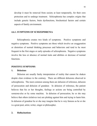 42
develop it must be removed from society at least temporarily, for their own
protection and to undergo treatment. Schizophrenia has complex origins that
include genetic factors, brain dysfunctions, biochemical factors and certain
aspects of family environment.
4.6.1. SYMPTOMS OF SCHIZOPHRENIA
Schizophrenia creates two kinds of symptoms. Positive symptoms and
negative symptoms. Positive symptoms are those which involve an exaggeration
or distortion of normal thinking processes and behaviors and tend to be most
frequent in the first stages or early episodes of schizophrenia. Negative symptoms
involve the loss or absence of normal traits and abilities or decrease of normal
functions.
POSITIVE SYMPTOMS
1. Delusions
Delusion are usually faulty interpretation of reality that cannot be shaken
despite clear evidence to the contrary. There are different delusions observed in
schizophrenia. The most common among them are delusion of reference, delusion
of persecution and delusion of grandeur. In delusion of reference, the patient
believes that his or her thoughts, feelings or actions are being controlled by
someone-else or by some machine. In delusion of persecution, he or she may
believe that others (relatives too) are plotting against him and trying to harm him.
In delusion of grandeur he or she may imagine that he is very famous as he or she
is a great poet, artist, writer, singer or philosopher.
2. Hallucinations
 