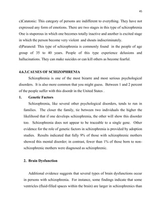 45
c)Catatonic: This category of persons are indifferent to everything. They have not
expressed any form of emotions. There are two stages in this type of schizophrenia
One is stuporous in which one becomes totally inactive and another is excited stage
in which the person become very violent and shouts indiscriminately.
d)Paranoid: This type of schizophrenia is commonly found in the people of age
group of 35 to 40 years. People of this type experience delusions and
hallucinations. They can make suicides or can kill others as become fearful.
4.6.3.CAUSES OF SCHIZOPHRENIA
Schizophrenia is one of the most bizarre and most serious psychological
disorders. It is also more common that you might guess. Between 1 and 2 percent
of the people suffer with this disordr in the United States .
1. Genetic Factors
Schizophrenia, like several other psychological disorders, tends to run in
families. The closer the family, tie between two individuals the higher the
likelihood that if one develops schizophrenia, the other will show this disorder
too. Schizophrenia does not appear to be traceable to a single gene. Other
evidence for the role of genetic factors in schizophrenia is provided by adoption
studies. Results indicated that fully 9% of those with schizophrenic mothers
showed this mental disorder; in contrast, fewer than 1% of those born to non-
schizophrenic mothers were diagnosed as schizophrenic.
2. Brain Dysfunction
Additional evidence suggests that several types of brain dysfunctions occur
in persons with schizophrenia. For instance, some findings indicate that some
ventricles (fluid-filled spaces within the brain) are larger in schizophrenics than
 