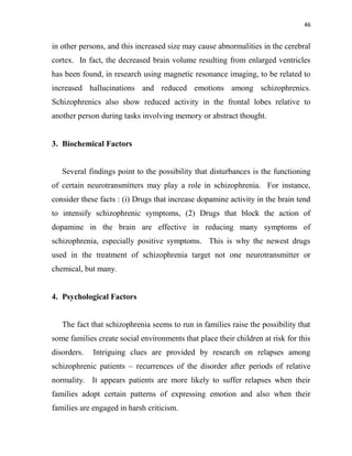 46
in other persons, and this increased size may cause abnormalities in the cerebral
cortex. In fact, the decreased brain volume resulting from enlarged ventricles
has been found, in research using magnetic resonance imaging, to be related to
increased hallucinations and reduced emotions among schizophrenics.
Schizophrenics also show reduced activity in the frontal lobes relative to
another person during tasks involving memory or abstract thought.
3. Biochemical Factors
Several findings point to the possibility that disturbances is the functioning
of certain neurotransmitters may play a role in schizophrenia. For instance,
consider these facts : (i) Drugs that increase dopamine activity in the brain tend
to intensify schizophrenic symptoms, (2) Drugs that block the action of
dopamine in the brain are effective in reducing many symptoms of
schizophrenia, especially positive symptoms. This is why the newest drugs
used in the treatment of schizophrenia target not one neurotransmitter or
chemical, but many.
4. Psychological Factors
The fact that schizophrenia seems to run in families raise the possibility that
some families create social environments that place their children at risk for this
disorders. Intriguing clues are provided by research on relapses among
schizophrenic patients – recurrences of the disorder after periods of relative
normality. It appears patients are more likely to suffer relapses when their
families adopt certain patterns of expressing emotion and also when their
families are engaged in harsh criticism.
 