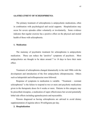 47
4.6.4TREATMENT OF SCHIZOPHRENIA
The primary treatment of schizophrenia is antipsychotic medications, often
in combination with psychological and social supports. Hospitalization may
occur for severe episodes either voluntarily or involuntarily. Some evidence
indicates that regular exercise has a positive effect on the physical and mental
health of those with schizophrenia.
1. Medication
The mainstay of psychiatric treatment for schizophrenia is antipsychotic
medication. These can reduce the “positive” symptoms of psychosis. Most
antipsychotics are thought to be taken around 7 to 14 days to have their main
effect.
Treatment of schizophrenia changed dramatically in the mid 1980s with the
development and introduction of the first antipsychotic chlorpromazine. Others
such as haloperidol and trifluoperazine soon followed.
Response of symptoms to medication is variable. “Treatment – resistant
schizophrenia” is the failure to respond to two or more anti-psychotic medications
given in the therapeutic doses for 6 weeks or more. Patients in this category may
be prescribed clozapine, a medication of super effectiveness but several potentially
lethal side effects including agranulocytosis and myocarditis.
Persons diagnosed as having schizophrenia are advised to avoid dietary
supplementation of arginine above 30 milligrams per day.
2. Hospitalization
 