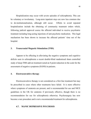 48
Hospitalization may occur with severe episodes of schizophrenia. This can
be voluntary or involuntary. Long-term inpatient stays are now less common due
to de-institutionalization, although still occur. Efforts to avoid repeated
hospitalization include the obtaining of community treatment orders which,
following judicial approval coerce the affected individual to receive psychiatric
treatment including long-acting injections of anti-psychotic medication. This legal
mechanism has been shown to increase the affected patients‟ time out of the
hospital.
3. Transcranial Magnetic Stimulation (TMS)
Appears to be effecting in alleviating the negative symptoms and cognitive
deficits seen in schizophrenia a recent double-blind randomized sham controlled
study of deep-TMS add-on treatment noted an 8 point reduction in the scale for the
assessment of negative symptoms (SANS) in patients.
4. Electroconvulsive therapy
Electroconvulsive therapy is not considered as a first line treatment but may
be prescribed in cases where other treatments have failed. It is more effective
where symptoms of catatonia are present, and is recommended for use and NICE
guidelines in the UK for catatonic if previously effective, though there is no
recommendation for use for schizophrenia otherwise. Psychosurgery has now
become a rare procedure and is not a recommended treatment for schizophrenia.
4.7. MANIC DEPRESSIVE PSYCHOSIS
 