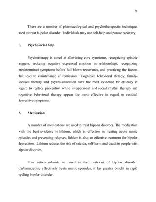 51
There are a number of pharmacological and psychotherapeutic techniques
used to treat bi-polar disorder. Individuals may use self-help and pursue recovery.
1. Psychosocial help
Psychotherapy is aimed at alleviating core symptoms, recognizing episode
triggers, reducing negative expressed emotion in relationships, recognizing
predetermined symptoms before full blown recurrence, and practicing the factors
that lead to maintenance of remission. Cognitive behavioral therapy, family-
focused therapy and psycho-education have the most evidence for efficacy in
regard to replace prevention while interpersonal and social rhythm therapy and
cognitive behavioral therapy appear the most effective in regard to residual
depressive symptoms.
2. Medication
A number of medications are used to treat bipolar disorder. The medication
with the best evidence is lithium, which is effective in treating acute manic
episodes and preventing relapses, lithium is also an effective treatment for bipolar
depression. Lithium reduces the risk of suicide, self-harm and death in people with
bipolar disorder.
Four anticonvulsants are used in the treatment of bipolar disorder.
Carbamazepine effectively treats manic episodes, it has greater benefit in rapid
cycling bipolar disorder.
 