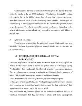 52
Carbamazepine becomes a popular treatment option for bipolar treatment
option for bipolar in the late 1980s and early 1990s, but was displaced by sodium
valporate in the in the 1990s. Since then valporate had become a commonly
prescribed treatment and is effective in treating manic episodes. Zamotrigine has
some efficacy in treating bipolar depression and the benefit is the greatest in more
severe depression. The effectiveness of topiramate is unknown. Depending on the
severity of the case, anticonvulsants may be used in combination with lithium or
on their own.
3. Alternative medicine
There is some evidence that the addition of omega, 3 fatty acids may have
beneficial effects on depressive symptoms although studies have been scarce and
of variable quality.
4.8. PSYCHOPATHIC DISORDERS AND MENTAL
RETARDATION
The term ‟Psychopath‟ is derived from two Greek words such as; Psyche and
Pathos. Psyche‟ means mind or mental and pathos refers to suffering or feeling.
Psychopathic disordered people have lack of empathy, remorse and emotions.
They are of ego-centric, engaged in antisocial activities and abusive treatment of
others. This disorder is otherwise known as sociopathic disorder.
The difference between antisocial personality disorder and psychopath
Is the degree of anti-social behaviors. Psychopathic personality problems originate
from immature and distorted personality development. So, they try to satisfy their
needs in unethical manner and in the process which
may harm others. Psychopathic people are not mentally retarded or neurotic or
psychotic personalities but they have lack of ethical and moral development.
 
