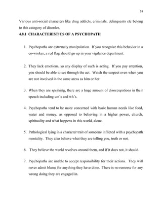 53
Various anti-social characters like drug addicts, criminals, delinquents etc belong
to this category of disorder.
4.8.1 CHARACTERISTICS OF A PSYCHOPATH
1. Psychopaths are extremely manipulation. If you recognize this behavior in a
co-worker, a red flag should go up in your vigilance department.
2. They lack emotions, so any display of such is acting. If you pay attention,
you should be able to see through the act. Watch the suspect even when you
are not involved in the same areas as him or her.
3. When they are speaking, there are a huge amount of disoccupations in their
speech including um‟s and wh‟s.
4. Psychopaths tend to be more concerned with basic human needs like food,
water and money, as opposed to believing in a higher power, church,
spirituality and what happens in this world, alone.
5. Pathological lying in a character trait of someone inflicted with a psychopath
mentality. They also believe what they are telling you, truth or not.
6. They believe the world revolves around them, and if it does not, it should.
7. Psychopaths are unable to accept responsibility for their actions. They will
never admit blame for anything they have done. There is no remorse for any
wrong doing they are engaged in.
 