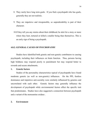 54
8. They rarely have long term goals. If you find a psychopath who has goals,
generally they are not realistic.
9. They are impulsive and irresponsible, so unpredictability is part of their
character.
10.If they tell you any stories about their childhood, be alert for a story or more
where they hurt, tortured or killed a smaller being than themselves. This is
an early sign of being a psychopath.
4.8.2. GENERAL CAUSES OF PSYCHOPATHY
Studies have identified both genetic and non-genetic contributors to causing
psychopath, including their influences on brain function. Thus, persons having
high boldness may respond poorly to punishment but may respond better to
rewards and secure attachments.
1. Genetic factors
Studies of the personality characteristics typical of psychopaths have found
moderate genetic (as well as non-genetic) influences. On the PPI, fearless
dominance and impulsive anti-sociality were similarly influenced by genetics and
uncorrelated with each other. Genetic factors may generally influence the
development of psychopath while environmental factors affect the specific trait
that predominates. Studies have also suggested a connection between psychopath
and a variant of the monoamine oxidase .
2. Environment
 