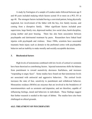 55
A study by Farrington of a sample of London males followed between age 8
and 48 years included studying which factors scored 10 or more on a PCL SV at
age 48. The strongest factors included having a convicted patient, being physically
neglected, low involvement of the father with the boy, low family income, and
coming from a disruptive family. Other significant factors included poor
supervision, large family size, depressed mother, low social class, harsh discipline,
young mother and poor housing. There has also been association between
psychopaths and detrimental treatment by peers. Researchers have linked head
injuries with psychopath and violence. Since 1980s, scientists have associated
traumatic brain injury such as domain to the prefrontal cortex with psychopathic
behavior and an inability to make morally and socially acceptable decisions.
3. Biochemical factors
High levels of testosterone combined with low levels of cortisol or serotonin
have been theorized as contributing factors. Injected testosterone shifts the balance
from punishment to reward asensitivity decreases fearfulness, and increases
“responding to angry faces”. Some studies have found out that testosterone levels
are associated with antisocial and aggressive behaviors. The cortisol levels
increases the state of fear, sensitivity to punishment and withdrawal behavior.
Monoamine oxidases (MAOs) are enzymes that are involved in the breakdown of
neurotransmitters such as serotonin and dopamine, and are therefore, capable of
influencing feelings, mood and behaviors in individuals. These findings suggest
that further research is needed in this topic of debate. The studies have also been
challenged on ethical grounds.
4.8.3. TREATMENT OF PSYCHOPATHY
 