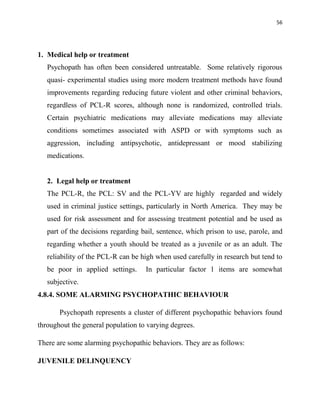 56
1. Medical help or treatment
Psychopath has often been considered untreatable. Some relatively rigorous
quasi- experimental studies using more modern treatment methods have found
improvements regarding reducing future violent and other criminal behaviors,
regardless of PCL-R scores, although none is randomized, controlled trials.
Certain psychiatric medications may alleviate medications may alleviate
conditions sometimes associated with ASPD or with symptoms such as
aggression, including antipsychotic, antidepressant or mood stabilizing
medications.
2. Legal help or treatment
The PCL-R, the PCL: SV and the PCL-YV are highly regarded and widely
used in criminal justice settings, particularly in North America. They may be
used for risk assessment and for assessing treatment potential and be used as
part of the decisions regarding bail, sentence, which prison to use, parole, and
regarding whether a youth should be treated as a juvenile or as an adult. The
reliability of the PCL-R can be high when used carefully in research but tend to
be poor in applied settings. In particular factor 1 items are somewhat
subjective.
4.8.4. SOME ALARMING PSYCHOPATHIC BEHAVIOUR
Psychopath represents a cluster of different psychopathic behaviors found
throughout the general population to varying degrees.
There are some alarming psychopathic behaviors. They are as follows:
JUVENILE DELINQUENCY
 