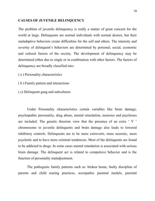 58
CAUSES OF JUVENILE DELINQUENCY
The problem of juvenile delinquency is really a matter of great concern for the
world at large. Delinquents are normal individuals with normal desires, but their
maladaptive behaviors create difficulties for the self and others. The intensity and
severity of delinquent‟s behaviors are determined by personal, social, economic
and cultural factors of the society. The development of delinquency may be
determined either due to single or in combination with other factors. The factors of
delinquency are broadly classified into:
( a ) Personality characteristics
( b ) Family pattern and interactions
( c) Delinquent gang and subcultures
Under Personality characteristics certain variables like brain damage,
psychopathic personality, drug abuse, mental retardation, neuroses and psychoses
are included. The genetic theorists view that the presence of an extra „ Y ‟
chromosome in juvenile delinquents and brain damage also leads to lowered
inhibitory controls. Delinquents are to be more extroverts, more neurotic, more
psychotic and to have more criminal tendencies. Most of the delinquents are found
to be addicted to drugs. In some cases mental retardation is associated with serious
brain damage. The delinquent act is related to compulsive behavior and is the
function of personality maladjustment.
The pathogenic family patterns such as: broken home, faulty discipline of
parents and child rearing practices, sociopathic parental models, parental
 