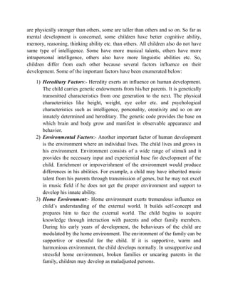 are physically stronger than others, some are taller than others and so on. So far as
mental development is concerned, some children have better cognitive ability,
memory, reasoning, thinking ability etc. than others. All children also do not have
same type of intelligence. Some have more musical talents, others have more
intrapersonal intelligence, others also have more linguistic abilities etc. So,
children differ from each other because several factors influence on their
development. Some of the important factors have been enumerated below:
1) Hereditary Factors:- Heredity exerts an influence on human development.
The child carries genetic endowments from his/her parents. It is genetically
transmitted characteristics from one generation to the next. The physical
characteristics like height, weight, eye color etc. and psychological
characteristics such as intelligence, personality, creativity and so on are
innately determined and hereditary. The genetic code provides the base on
which brain and body grow and manifest in observable appearance and
behavior.
2) Environmental Factors:- Another important factor of human development
is the environment where an individual lives. The child lives and grows in
his environment. Environment consists of a wide range of stimuli and it
provides the necessary input and experiential base for development of the
child. Enrichment or impoverishment of the environment would produce
differences in his abilities. For example, a child may have inherited music
talent from his parents through transmission of genes, but he may not excel
in music field if he does not get the proper environment and support to
develop his innate ability.
3) Home Environment:- Home environment exerts tremendous influence on
child‟s understanding of the external world. It builds self-concept and
prepares him to face the external world. The child begins to acquire
knowledge through interaction with parents and other family members.
During his early years of development, the behaviours of the child are
modulated by the home environment. The environment of the family can be
supportive or stressful for the child. If it is supportive, warm and
harmonious environment, the child develops normally. In unsupportive and
stressful home environment, broken families or uncaring parents in the
family, children may develop as maladjusted persons.
 
