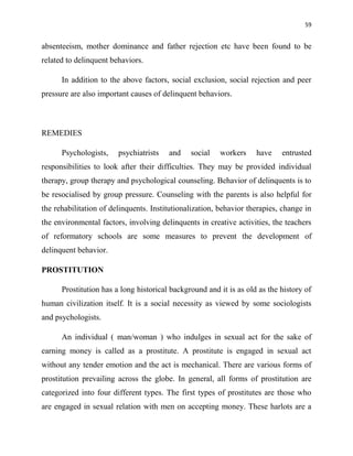 59
absenteeism, mother dominance and father rejection etc have been found to be
related to delinquent behaviors.
In addition to the above factors, social exclusion, social rejection and peer
pressure are also important causes of delinquent behaviors.
REMEDIES
Psychologists, psychiatrists and social workers have entrusted
responsibilities to look after their difficulties. They may be provided individual
therapy, group therapy and psychological counseling. Behavior of delinquents is to
be resocialised by group pressure. Counseling with the parents is also helpful for
the rehabilitation of delinquents. Institutionalization, behavior therapies, change in
the environmental factors, involving delinquents in creative activities, the teachers
of reformatory schools are some measures to prevent the development of
delinquent behavior.
PROSTITUTION
Prostitution has a long historical background and it is as old as the history of
human civilization itself. It is a social necessity as viewed by some sociologists
and psychologists.
An individual ( man/woman ) who indulges in sexual act for the sake of
earning money is called as a prostitute. A prostitute is engaged in sexual act
without any tender emotion and the act is mechanical. There are various forms of
prostitution prevailing across the globe. In general, all forms of prostitution are
categorized into four different types. The first types of prostitutes are those who
are engaged in sexual relation with men on accepting money. These harlots are a
 
