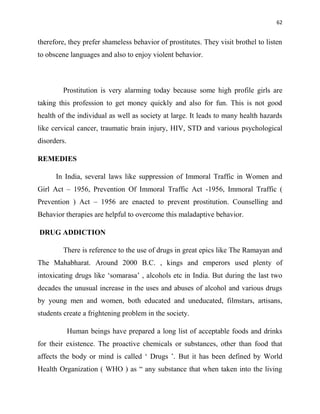62
therefore, they prefer shameless behavior of prostitutes. They visit brothel to listen
to obscene languages and also to enjoy violent behavior.
Prostitution is very alarming today because some high profile girls are
taking this profession to get money quickly and also for fun. This is not good
health of the individual as well as society at large. It leads to many health hazards
like cervical cancer, traumatic brain injury, HIV, STD and various psychological
disorders.
REMEDIES
In India, several laws like suppression of Immoral Traffic in Women and
Girl Act – 1956, Prevention Of Immoral Traffic Act -1956, Immoral Traffic (
Prevention ) Act – 1956 are enacted to prevent prostitution. Counselling and
Behavior therapies are helpful to overcome this maladaptive behavior.
DRUG ADDICTION
There is reference to the use of drugs in great epics like The Ramayan and
The Mahabharat. Around 2000 B.C. , kings and emperors used plenty of
intoxicating drugs like „somarasa‟ , alcohols etc in India. But during the last two
decades the unusual increase in the uses and abuses of alcohol and various drugs
by young men and women, both educated and uneducated, filmstars, artisans,
students create a frightening problem in the society.
Human beings have prepared a long list of acceptable foods and drinks
for their existence. The proactive chemicals or substances, other than food that
affects the body or mind is called „ Drugs ‟. But it has been defined by World
Health Organization ( WHO ) as “ any substance that when taken into the living
 