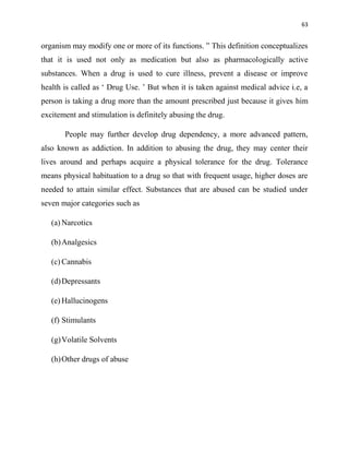 63
organism may modify one or more of its functions. ” This definition conceptualizes
that it is used not only as medication but also as pharmacologically active
substances. When a drug is used to cure illness, prevent a disease or improve
health is called as „ Drug Use. ‟ But when it is taken against medical advice i.e, a
person is taking a drug more than the amount prescribed just because it gives him
excitement and stimulation is definitely abusing the drug.
People may further develop drug dependency, a more advanced pattern,
also known as addiction. In addition to abusing the drug, they may center their
lives around and perhaps acquire a physical tolerance for the drug. Tolerance
means physical habituation to a drug so that with frequent usage, higher doses are
needed to attain similar effect. Substances that are abused can be studied under
seven major categories such as
(a) Narcotics
(b)Analgesics
(c) Cannabis
(d)Depressants
(e) Hallucinogens
(f) Stimulants
(g)Volatile Solvents
(h)Other drugs of abuse
 