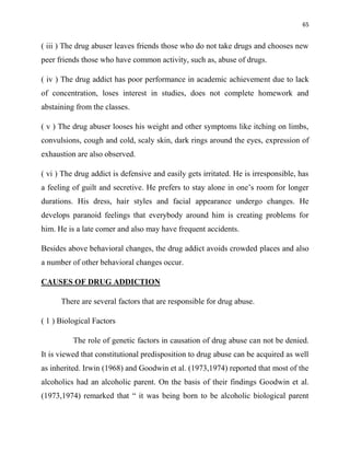 65
( iii ) The drug abuser leaves friends those who do not take drugs and chooses new
peer friends those who have common activity, such as, abuse of drugs.
( iv ) The drug addict has poor performance in academic achievement due to lack
of concentration, loses interest in studies, does not complete homework and
abstaining from the classes.
( v ) The drug abuser looses his weight and other symptoms like itching on limbs,
convulsions, cough and cold, scaly skin, dark rings around the eyes, expression of
exhaustion are also observed.
( vi ) The drug addict is defensive and easily gets irritated. He is irresponsible, has
a feeling of guilt and secretive. He prefers to stay alone in one‟s room for longer
durations. His dress, hair styles and facial appearance undergo changes. He
develops paranoid feelings that everybody around him is creating problems for
him. He is a late comer and also may have frequent accidents.
Besides above behavioral changes, the drug addict avoids crowded places and also
a number of other behavioral changes occur.
CAUSES OF DRUG ADDICTION
There are several factors that are responsible for drug abuse.
( 1 ) Biological Factors
The role of genetic factors in causation of drug abuse can not be denied.
It is viewed that constitutional predisposition to drug abuse can be acquired as well
as inherited. Irwin (1968) and Goodwin et al. (1973,1974) reported that most of the
alcoholics had an alcoholic parent. On the basis of their findings Goodwin et al.
(1973,1974) remarked that “ it was being born to be alcoholic biological parent
 