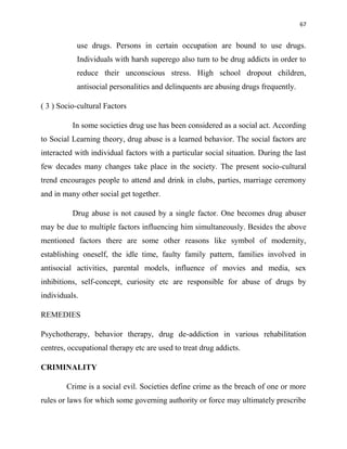 67
use drugs. Persons in certain occupation are bound to use drugs.
Individuals with harsh superego also turn to be drug addicts in order to
reduce their unconscious stress. High school dropout children,
antisocial personalities and delinquents are abusing drugs frequently.
( 3 ) Socio-cultural Factors
In some societies drug use has been considered as a social act. According
to Social Learning theory, drug abuse is a learned behavior. The social factors are
interacted with individual factors with a particular social situation. During the last
few decades many changes take place in the society. The present socio-cultural
trend encourages people to attend and drink in clubs, parties, marriage ceremony
and in many other social get together.
Drug abuse is not caused by a single factor. One becomes drug abuser
may be due to multiple factors influencing him simultaneously. Besides the above
mentioned factors there are some other reasons like symbol of modernity,
establishing oneself, the idle time, faulty family pattern, families involved in
antisocial activities, parental models, influence of movies and media, sex
inhibitions, self-concept, curiosity etc are responsible for abuse of drugs by
individuals.
REMEDIES
Psychotherapy, behavior therapy, drug de-addiction in various rehabilitation
centres, occupational therapy etc are used to treat drug addicts.
CRIMINALITY
Crime is a social evil. Societies define crime as the breach of one or more
rules or laws for which some governing authority or force may ultimately prescribe
 