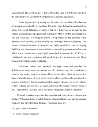 68
a punishment. The word „crime‟ is derived from the Latin word „Crime‟ and from
the Latin root „Cero‟, it means “Charge (in law), guilt and accusation.”
Crime is generated by society and the society in turn also suffers because
of the crime committed by its members. Crime has been defined in social and legal
terms. The social definition of crime is that it is behaviour or an activity that
offends the social code of a particular community. Mower (1959) has defined it as
“an anti-social act.” According to Nesbit (1970) crimes are the activities which
threaten social disorder, offend morality and endanger person or property. Hall
Jerome (General Principles of Criminal Law, 1947) has defined crime as “legally
forbidden and international action which has a harmful impact on social interests,
which has a criminal intent and legally prescribed punishment for it.” Crime is
violation of rules and regulations and social norms. It is an anti-social and illegal
behaviour to which penalty is attached.
The terms „crime‟ and „criminal‟ are legal terms and therefore the
definitions of these terms are society specific, whatever may be considered as
crime in one society may be a minor offence in the other. Crime in general is a
form of maladjustment of great social concern which legally can be considered as
an act in violation of the law and criminal is a person who does an act in violation
of law. In India any person of 21 years and above who violates the provisions of
IPC ( Indian Penal Code ) or CRPC ( Criminal Procedure Court ) is a criminal.
Criminal behaviour suggests a large number and variety of acts. Andrew and
Bonta (1998) suggest four broad definitions of criminal behaviour and the acts and
behaviors that fit within these domains. These four areas are:
( a ) legal criminal behaviour
( b ) moral criminal behaviour
 