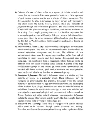 4) Cultural Factors:- Culture refers to a system of beliefs, attitudes and
values that are transmitted from one generation to the next. It is a product
of past human behavior and is also a shaper of future aspirations. The
development of the child is influenced by family as well as by the society.
The child learns the habits, beliefs, attitude, skills and standards of
judgment through the socialization processes. The socialization processes
of the child take place according to the culture, customs and traditions of
the society. For example, greeting someone is a familiar experience but
behavioral experiences are different in different cultures. In Indian culture,
people greet others by saying namaskar, folding hands or lying down near
the feet but in Western culture, people greet by handshake or kissing or
saying hello etc.
5) Socioeconomic Status (SES):- Socioeconomic Status plays a pivotal role in
human development. The index of socioeconomic status is determined by
parental education, occupation and income. The children of low
socioeconomic status may develop as mal-nourished, suffer from lack of
knowledge in many aspects and their normal development may get
hampered. The parenting in high socioeconomic status families would be
different from low socio-economic status families. Children of the high
socioeconomic groups of the society get better social opportunities, are
nurtured with better nutrition, good medical treatment and are exposed to
more intellectual stimulation than low socioeconomic group.
6) Normative influences:- Normative influences occur in a similar way for
majority of people in a particular group. These influences may be
biological or environmental. For example, biological events like sexual
maturity or deterioration in old age. Environmental events, like entering the
school at about 6 yrs of age, parenthood etc. have the same influences on
individuals. Most of the people of the same age, at same place and time and
generation have common biological and environmental influences such as
floods, famines and other natural disasters. Non-normative influences
include the unusual life events in an individual‟s life. For example, death of
a parent when a child is young or birth defects etc.
7) Education and Training:- Each child is equipped with certain abilities
which need to be nurtured through proper education and training.
Therefore, the first and foremost step is to identify and recognize the ability
 