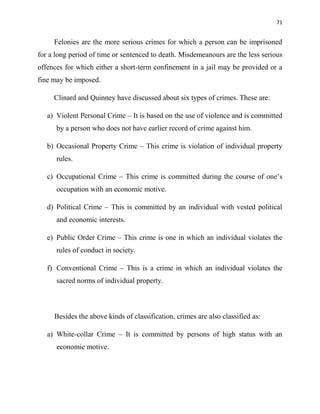 71
Felonies are the more serious crimes for which a person can be imprisoned
for a long period of time or sentenced to death. Misdemeanours are the less serious
offences for which either a short-term confinement in a jail may be provided or a
fine may be imposed.
Clinard and Quinney have discussed about six types of crimes. These are:
a) Violent Personal Crime – It is based on the use of violence and is committed
by a person who does not have earlier record of crime against him.
b) Occasional Property Crime – This crime is violation of individual property
rules.
c) Occupational Crime – This crime is committed during the course of one‟s
occupation with an economic motive.
d) Political Crime – This is committed by an individual with vested political
and economic interests.
e) Public Order Crime – This crime is one in which an individual violates the
rules of conduct in society.
f) Conventional Crime – This is a crime in which an individual violates the
sacred norms of individual property.
Besides the above kinds of classification, crimes are also classified as:
a) White-collar Crime – It is committed by persons of high status with an
economic motive.
 