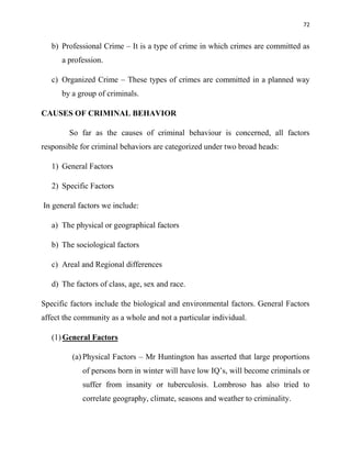 72
b) Professional Crime – It is a type of crime in which crimes are committed as
a profession.
c) Organized Crime – These types of crimes are committed in a planned way
by a group of criminals.
CAUSES OF CRIMINAL BEHAVIOR
So far as the causes of criminal behaviour is concerned, all factors
responsible for criminal behaviors are categorized under two broad heads:
1) General Factors
2) Specific Factors
In general factors we include:
a) The physical or geographical factors
b) The sociological factors
c) Areal and Regional differences
d) The factors of class, age, sex and race.
Specific factors include the biological and environmental factors. General Factors
affect the community as a whole and not a particular individual.
(1) General Factors
(a) Physical Factors – Mr Huntington has asserted that large proportions
of persons born in winter will have low IQ‟s, will become criminals or
suffer from insanity or tuberculosis. Lombroso has also tried to
correlate geography, climate, seasons and weather to criminality.
 