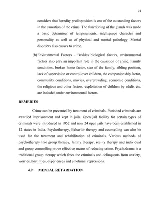 74
considers that heredity predisposition is one of the outstanding factors
in the causation of the crime. The functioning of the glands was made
a basic determiner of temperaments, intelligence character and
personality as well as of physical and mental pathology. Mental
disorders also causes to crime.
(b)Environmental Factors – Besides biological factors, environmental
factors also play an important role in the causation of crime. Family
conditions, broken home factor, size of the family, sibling position,
lack of supervision or control over children, the companionship factor,
community conditions, movies, overcrowding, economic conditions,
the religious and other factors, exploitation of children by adults etc.
are included under environmental factors.
REMEDIES
Crime can be prevented by treatment of criminals. Punished criminals are
awarded imprisonment and kept in jails. Open jail facility for certain types of
criminals were introduced in 1952 and now 24 open jails have been established in
12 states in India. Psychotherapy, Behavior therapy and counselling can also be
used for the treatment and rehabilitation of criminals. Various methods of
psychotherapy like group therapy, family therapy, reality therapy and individual
and group counselling prove effective means of reducing crime. Psychodrama is a
traditional group therapy which frees the criminals and delinquents from anxiety,
worries, hostilities, experiences and emotional repressions.
4.9. MENTAL RETARDATION
 