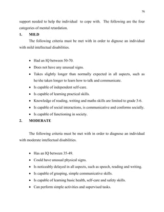 76
support needed to help the individual to cope with. The following are the four
categories of mental retardation.
1. MILD
The following criteria must be met with in order to dignose an individual
with mild intellectual disabilities.
 Had an IQ between 50-70.
 Does not have any unusual signs.
 Takes slightly longer than normally expected in all aspects, such as
he/she taken longer to learn how to talk and communicate.
 Is capable of independent self-care.
 Is capable of learning practical skills.
 Knowledge of reading, writing and maths skills are limited to grade 3-6.
 Is capable of social interactions, is communicative and conforms socially.
 Is capable of functioning in society.
2. MODERATE
The following criteria must be met with in order to diagnose an individual
with moderate intellectual disabilities.
 Has an IQ between 35-49.
 Could have unusual physical signs.
 Is noticeably delayed in all aspects, such as speech, reading and writing.
 Is capable of grasping, simple communicative skills.
 Is capable of learning basic health, self-care and safety skills.
 Can perform simple activities and supervised tasks.
 