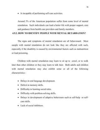78
 Is incapable of performing self-care activities.
Around 3% of the American population suffer from some level of mental
retardation. Such individuals can lead a better life with proper support, care
and guidance from health care providers and family members.
4.9.2. HOW TO IDENTIFY PEOPLE WITH MENTAL RETARDATION?
The signs and symptoms of mental retardation are all behavioural. Most
oeople with mental retardation do not look like they are affected with such,
especially if the disability is caused by environmental factors such as malnutrition
or lead poisoning.
Children with mental retardation may learn to sit up to crawl, or to walk
later than other children or they may learn to talk later. Both adults and children
with mental retardation may also exhibit some or all of the following
characteristics :
 Delays in oral language development.
 Deficit in memory skills.
 Difficulty in learning social rules.
 Difficulty with problem-solving skills.
 Delays in development of adaptive behaviours such as self-help or self-
care skills.
 Lack of social inhibitors.
 