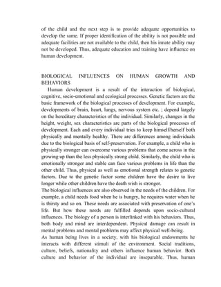 of the child and the next step is to provide adequate opportunities to
develop the same. If proper identification of the ability is not possible and
adequate facilities are not available to the child, then his innate ability may
not be developed. Thus, adequate education and training have influence on
human development.
BIOLOGICAL INFLUENCES ON HUMAN GROWTH AND
BEHAVIORS
Human development is a result of the interaction of biological,
cognitive, socio-emotional and ecological processes. Genetic factors are the
basic framework of the biological processes of development. For example,
developments of brain, heart, lungs, nervous system etc. ; depend largely
on the hereditary characteristics of the individual. Similarly, changes in the
height, weight, sex characteristics are parts of the biological processes of
development. Each and every individual tries to keep himself/herself both
physically and mentally healthy. There are differences among individuals
due to the biological basis of self-preservation. For example, a child who is
physically stronger can overcome various problems that come across in the
growing up than the less physically strong child. Similarly, the child who is
emotionally stronger and stable can face various problems in life than the
other child. Thus, physical as well as emotional strength relates to genetic
factors. Due to the genetic factor some children have the desire to live
longer while other children have the death wish is stronger.
The biological influences are also observed in the needs of the children. For
example, a child needs food when he is hungry, he requires water when he
is thirsty and so on. These needs are associated with preservation of one‟s
life. But how these needs are fulfilled depends upon socio-cultural
influences. The biology of a person is interlinked with his behaviors. Thus,
both body and mind are interdependent. Physical damage can result in
mental problems and mental problems may affect physical well-being.
As human being lives in a society, with his biological endowments he
interacts with different stimuli of the environment. Social traditions,
culture, beliefs, nationality and others influence human behavior. Both
culture and behavior of the individual are inseparable. Thus, human
 