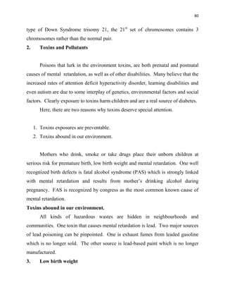 80
type of Down Syndrome trisomy 21, the 21st
set of chromosomes contains 3
chromosomes rather than the normal pair.
2. Toxins and Pollutants
Poisons that lurk in the environment toxins, are both prenatal and postnatal
causes of mental retardation, as well as of other disabilities. Many believe that the
increased rates of attention deficit hyperactivity disorder, learning disabilities and
even autism are due to some interplay of genetics, environmental factors and social
factors. Clearly exposure to toxins harm children and are a real source of diabetes.
Here, there are two reasons why toxins deserve special attention.
1. Toxins exposures are preventable.
2. Toxins abound in our environment.
Mothers who drink, smoke or take drugs place their unborn children at
serious risk for premature birth, low birth weight and mental retardation. One well
recognized birth defects is fatal alcohol syndrome (PAS) which is strongly linked
with mental retardation and results from mother‟s drinking alcohol during
pregnancy. FAS is recognized by congress as the most common known cause of
mental retardation.
Toxins abound in our environment.
All kinds of hazardous wastes are hidden in neighbourhoods and
communities. One toxin that causes mental retardation is lead. Two major sources
of lead poisoning can be pinpointed. One is exhaust fumes from leaded gasoline
which is no longer sold. The other source is lead-based paint which is no longer
manufactured.
3. Low birth weight
 