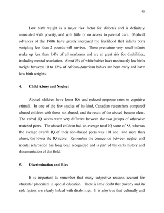 81
Low birth weight is a major risk factor for diabetes and is definitely
associated with poverty, and with little or no access to parental care. Medical
advances of the 1980s have greatly increased the likelihood that infants born
weighing less than 2 pounds will survive. These premature very small infants
make up less than 1.4% of all newborns and are at great risk for disabilities,
including mental retardation. About 5% of white babies have moderately low birth
weight between 10 to 12% of African-American babies are born early and have
low birth weights.
4. Child Abuse and Neglect
Abused children have lower IQs and reduced response rates to cognitive
stimuli. In one of the few studies of its kind, Canadian researchers compared
abused children with those not abused, and the result of the abused became clear.
The verbal IQ scores were very different between the two groups of otherwise
matched peers. The abused children had an average total IQ score of 88, whereas
the average overall IQ of their non-abused peers was 101 and and more than
abuse, the lower the IQ score. Remember the connection between neglect and
mental retardation has long been recognized and is part of the early history and
documentation of this field.
5. Discrimination and Bias
It is important to remember that many subjective reasons account for
students‟ placement in special education. There is little doubt that poverty and its
risk factors are clearly linked with disabilities. It is also true that culturally and
 