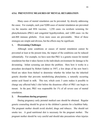 83
4.9.4. PREVENTIVE MEASURES OF MENTAL RETARDATION
Many cases of mental retardation can be prevented by directly addressing
the cause. For example, each year 9,000 cases of mental retardation are prevented
via the measles and H1b vaccines. 1,250 cases via newborn screening for
phenylketonuria (PKU) and congential hypothyroidism, and 1,000 cases via the
anti-RH immune globulin. Even more cases are preventable. Most of these
strategies are simple and obvious, but the effects may be significant.
1. Overcoming Challenges
Although some conditions or causes of mental retardation cannot be
prevented at least at the present time, the impact of the conditions can be reduced
substantially. For example, we have seen that PKU is a genetic reason for mental
retardation but that it takes factors in the individuals environment for damage to be
devastating. Infant screening can detect the problem. Here how it works in a
procedure developed by Robert Guthrie in 1957, a few drops of the new born‟s
blood are taken from theheel to determine whether the infant has the inherited
genetic disorder that prevents metabolizing phenylanine, a naturally occurring
amino acid found in milk. This test, which costs 3 cents makes it possible to
change any affected baby‟s diet before the disastrous effect of PKU can begin to
mount. In the past, PKU was responsible for 1% of all severe case of mental
retardation.
2. Precautions during pregnancy
During pregnancy early prenatal medical care should be obtained. Regular
genetic counseling should be given to the children‟s parents for a healthier baby.
The pregnant mother should avoid alcohol, drugs and tobacco. She should not
smoke too. A good nutritional diet is necessary for the pregnant mother. The
pregnant mother should be very careful and should take precautions when injuries
 