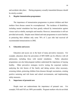 84
and accidents take place. During pregnancy sexually transmitted diseases should
be strictly avoided.
3. Regular immunization programmes
The importance of immunization programmes to protect children and their
mothers from disease cannot be overemphasized. The incidence of disabilities,
including mental retardation has been greatly reduced by immunization against
viruses such as rubella, meningitis and measles. However, immunization is still not
provided universally. Despite more federal and state programmes to assist families
in protecting their children only some 78% of 2 year olds had received all
recommended immunizations in 2002.
4. Education and access
Education and access are at the heart of many preventive measures. For
example, education about the prevention of HIV/AIDS can be effective with all
adolescents, including those with mental retardation. Public education
programmes can also help pregnant mothers understand the importance of staying
healthy. Other preventive strategies involve testing the expectant mothers
analyzing the risk factors of the family and taking actions when necessary,
screening infants, protecting children from diseases through vaccinations, creating
positive nurturing and rich home and school environments, and implementing
safety measures.
5. Importance of prenatal care
People must not underestimate the importance of prenatal care. For
example, FAS and FAE are 100% preventable. Pregnant mothers who do not drink
 