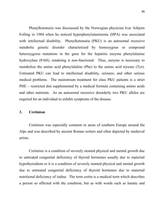 86
Phenylketonuria was discoussed by the Norwegian physician Ivar Asbjorn
Folling in 1984 when he noticed hyperphenylalaninemia (HPA) was associated
with intellectual disability. Phenylketonuria (PKU) is an autosomal recessive
metabolic genetic disorder characterized by homozygous or compound
heterozygerus mutations in the gene for the hepatitis enzyme phenylalanine
hydroxylase (PAH), rendering it non-functional. Thus, enzyme is necessary to
metabolize the amino acid phenylalaline (Phe) to the amino acid trysone (Tyr).
Untreated PKU can lead to intellectual disability, seizures, and other serious
medical problems. The mainstream treatment for class PKU patients is a strict
PHE – restricted diet supplemented by a medical formula containing amino acids
and other nutrients. As an autosomal recessive disorderly two PKU alleles are
required for an individual to exhibit symptoms of the disease.
3. Cretinism
Cretinism was especially common in areas of southern Europe around the
Alps and was described by ancient Roman writers and often depicted by medieval
artists.
Cretinism is a condition of severely stunted physical and mental growth due
to untreated congenital deficiency of thyroid hormones usually due to maternal
hypothyroidism or it is a condition of severely stunted physical and mental growth
due to untreated congenital deficiency of thyroid hormones due to maternal
nutritional deficiency of iodine. The term cretin is a medical term which describes
a person so affected with the condition, but as with words such as lunatic and
 