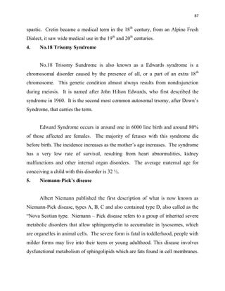 87
spastic. Cretin became a medical term in the 18th
century, from an Alpine Fresh
Dialect, it saw wide medical use in the 19th
and 20th
centuries.
4. No.18 Trisomy Syndrome
No.18 Trisomy Sundrome is also known as a Edwards syndrome is a
chromosomal disorder caused by the presence of all, or a part of an extra 18th
chromosome. This genetic condition almost always results from nondisjunction
during meiosis. It is named after John Hilton Edwards, who first described the
syndrome in 1960. It is the second most common autosomal trsomy, after Down‟s
Syndrome, that carries the term.
Edward Syndrome occurs in around one in 6000 line birth and around 80%
of those affected are females. The majority of fetuses with this syndrome die
before birth. The incidence increases as the mother‟s age increases. The syndrome
has a very low rate of survival, resulting from heart abnormalities, kidney
malfunctions and other internal organ disorders. The average maternal age for
conceiving a child with this disorder is 32 ½.
5. Niemann-Pick’s disease
Albert Niemann published the first description of what is now known as
Niemann-Pick disease, types A, B, C and also contained type D, also called as the
“Nova Scotian type. Niemann – Pick disease refers to a group of inherited severe
metabolic disorders that allow sphingomyelin to accumulate in lysosomes, which
are organelles in animal cells. The severe form is fatal in toddlerhood, people with
milder forms may live into their teens or young adulthood. This disease involves
dysfunctional metabolism of sphingolipids which are fats found in cell membranes.
 