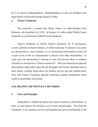 88
So, it is a kind of sphingolipidosis. Sphingolipidoses, in turn, are included in the
larger family of lysosomal storage diseases (LSDs).
6. Twiner’s Syndrome
This syndrome is named after Henry Turner, an endocrinologist from
Illionosis, who described it in 1938. In Europe, it is often called Ulbrich-Turner
Syndrome or even Bonnevie-Ulbrich Turner Syndrome.
Turner‟s Syndrome or Ulbrich Turner‟s Syndrome, 45, X encompasses
several conditions in human females, of which monosomy X (absence of an entire
sex chromosome) is most common. It is a chromosomal abnormality in which all
or part of one of the sex chromosomes is absent or has other abnormalities. In
some cases, the chromosome is missing in some cells but not others, a condition
referred to as mosaicism or “Turners mosaicism”. There are characteristic physical
abnormalities which affect many but not all people with Twiner Syndrome such as
short stature, swelling, broad chest, low hairline, low-set ears and webbed necks.
Girls with Turner‟s Syndrome typically experience gonadal dysfunctions which
results in amenorrhea, and sterility.
4.9.6. HELPING THE MENTALLY RETARDED
1. Views and Principles
Independent of whether the person has mental retardation, mental illness, or
both, we must bring to the situation a set of values and principles. They form the
foundation of our construct, services and supports have grown dramatically in the
 