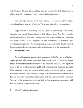 89
past 20 years. Despite this significant growth, person with dual diagnosis have
seldom been fully supported. Quality must be built in from onset.
The first core principle is informed choice. The essence of true choise
comes from having a variety of options. The second principle is empowerment.
Empowerment is something we can grant to individually with mental
retardation and mental illness, rather it is their inherent right. As a third principle,
inclusion is a right of all people. It is important for people with mental retardation
and mental illness to be integrated in the community to maximize their
opportunities for growth. The fourth principle is responsive and flexible support.
The supports needed to be comprehensive and as intensive as the person needs.
2. Assessment Skills
We need to develop a good set of assessment skills if we are to effectively
support persons with mental retardation and mental illness. This is our second
thread. We need to expand our concept of the functional analyses. This expansion
needs to be bio-psychosocial in breadth and contextual and functional in depth.
When assessing people, we must be willing to look for the biological causes of
behaviours before all else. We must always look first at the cause of behavior ad
then we can only investigate psychological and socio-environmental influences.
As a part of the assessment, we should look at how a person communicates with
their environment every now and then.
3. Viable Treatment Approach
 