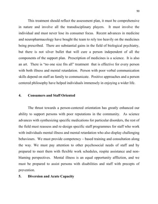 90
This treatment should reflect the assessment plan, it must be comprehensive
in nature and involve all the transdisciplinary players. It must involve the
individual and must never lose its consumer focus. Recent advances in medicine
and neuropharmacology have bought the team to rely too heavily on the medicines
being prescribed. There are substantial gains in the field of biological psychiatry,
but there is not silver bullet that will cure a person independent of all the
components of the support plan. Prescription of medicines is a science. It is also
an art. There is “no one size fits all” treatment that is effective for every person
with both illness and mental retardation. Person with poor verbal communication
skills depend on staff an family to communicate. Positive approaches and a person
centered philosophy have helped individuals immensely in enjoying a wider life.
4. Consumers and Staff Oriented
The thrust towards a person-centered orientation has greatly enhanced our
ability to support persons with poor reputations in the community. As science
advances with synthesizing specific medications for particular disorders, the rest of
the field must reassess and re-design specific staff programmes for staff who work
with individuals mental illness and mental retardation who also display challenging
behaviours. We must provide competency – based training and consultation along
the way. We must pay attention to other psychosocial needs of staff and by
prepared to meet them with flexible work schedules, respite assistance and non-
blaming perspectives. Mental illness is an equal opportunity affliction, and we
must be prepared to assist persons with disabilities and staff with precepts of
prevention.
5. Diversion and Acute Capacity
 