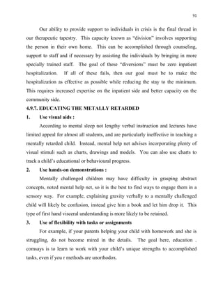 91
Our ability to provide support to individuals in crisis is the final thread in
our therapeutic tapestry. This capacity known as “division” involves supporting
the person in their own home. This can be accomplished through counseling,
support to staff and if necessary by assisting the individuals by bringing in more
specially trained staff. The goal of these “diversions” must be zero inpatient
hospitalization. If all of these fails, then our goal must be to make the
hospitalization as effective as possible while reducing the stay to the minimum.
This requires increased expertise on the inpatient side and better capacity on the
community side.
4.9.7. EDUCATING THE METALLY RETARDED
1. Use visual aids :
According to mental sleep not lengthy verbal instruction and lectures have
limited appeal for almost all students, and are particularly ineffective in teaching a
mentally retarded child. Instead, mental help net advises incorporating plenty of
visual stimuli such as charts, drawings and models. You can also use charts to
track a child‟s educational or behavioural progress.
2. Use hands-on demonstrations :
Mentally challenged children may have difficulty in grasping abstract
concepts, noted mental help net, so it is the best to find ways to engage them in a
sensory way. For example, explaining gravity verbally to a mentally challenged
child will likely be confusion, instead give him a book and let him drop it. This
type of first hand visceral understanding is more likely to be retained.
3. Use of flexibility with tasks or assignments
For example, if your parents helping your child with homework and she is
struggling, do not become mired in the details. The goal here, education .
comsays is to learn to work with your child‟s unique strengths to accomplished
tasks, even if you r methods are unorthodox.
 