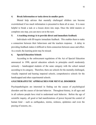 92
4. Break Information or tasks down in smaller parts
Mental help advises that mentally challenged children can become
overwhelmed if too much information is presented to them all at once. It is more
helpful to break a task or a lesson down into steps. Once the shild masters or
completes one step, you can move on to the next.
5. A teaching strategy is to provide direct and immediate feedback
Individuals with ID require immediate feedback. This enables them to make
a connection between their behaviours and the teachers response. A delay in
providing feedback makes it difficult to form connection between cause and effect.
As a result, the learning point may be missed.
6. Special Education Schools
According to the enforcement regulations of the Act of Special Education
announced in 1998, special education schools in principles enroll moderately
seriously – handicapped students of the same category with the school named
according to its category. Therefore, there are schools for the mentally challenged,
visually impaired and hearing impaired schools, comprehensive schools for the
handicapped and other experimental schools.
4.9.8.THERAPEUTIC APPROACHES FOR MENTAL DISORDER
Psychopathologists are interested in finding out the causes of psychological
disorders and the causes of deviant behavior. Throughout history, in all ages and
in all cultures people have tried to understand such behavior. Before the age of
scientific inquiry, all good or bad manifestations of power beyond the control of
human kind – such as earthquakes, storms, sickness, epidemics and even the
passing of seasons, etc..
 